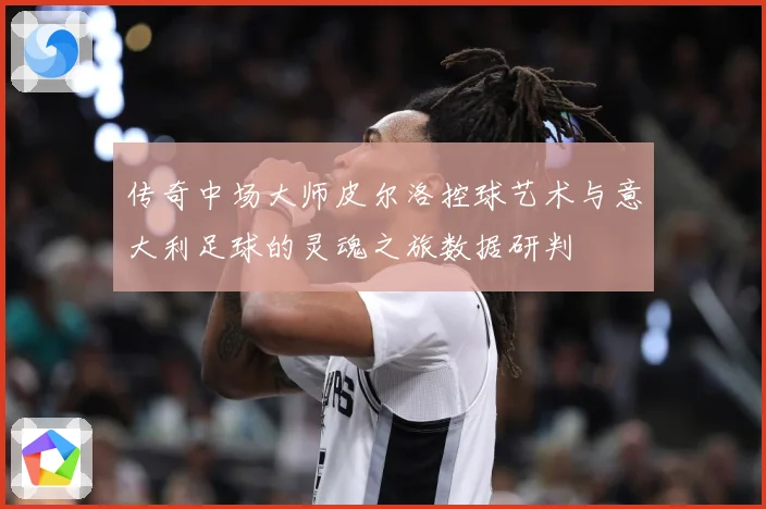 传奇中场大师皮尔洛控球艺术与意大利足球的灵魂之旅数据研判
