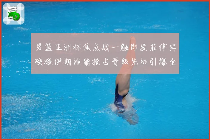 男篮亚洲杯焦点战一触即发菲律宾硬碰伊朗谁能抢占晋级先机引爆全场期待