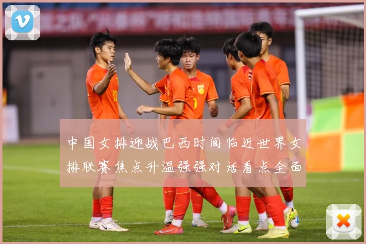 中国女排迎战巴西时间临近世界女排联赛焦点升温强强对话看点全面升级