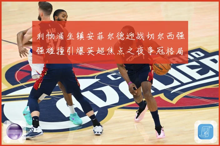 利物浦坐镇安菲尔德迎战切尔西强强碰撞引爆英超焦点之夜争冠格局备受瞩目