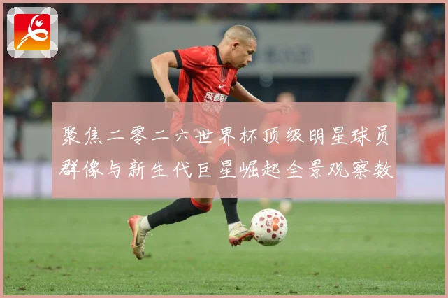聚焦二零二六世界杯顶级明星球员群像与新生代巨星崛起全景观察数据研判