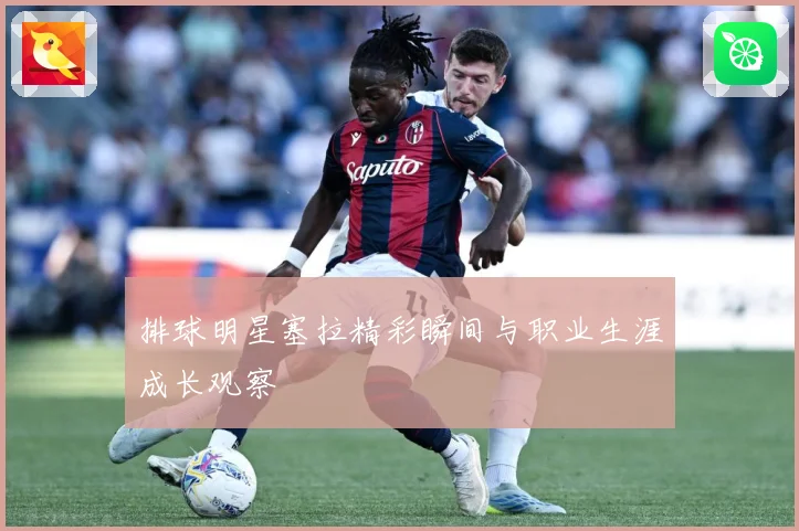 排球明星塞拉精彩瞬间与职业生涯成长观察