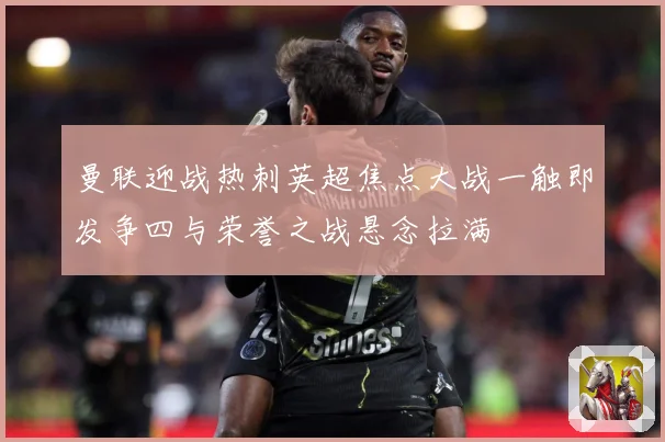 曼联迎战热刺英超焦点大战一触即发争四与荣誉之战悬念拉满