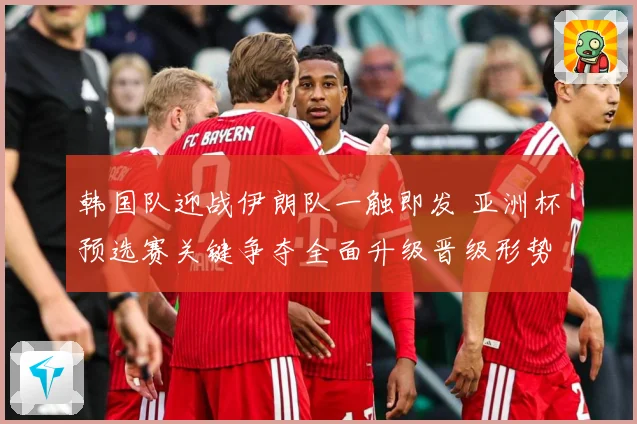 韩国队迎战伊朗队一触即发 亚洲杯预选赛关键争夺全面升级晋级形势牵动人心
